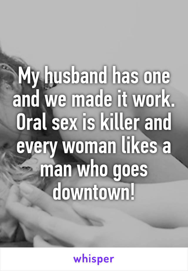 My husband has one and we made it work. Oral sex is killer and every woman likes a man who goes downtown!