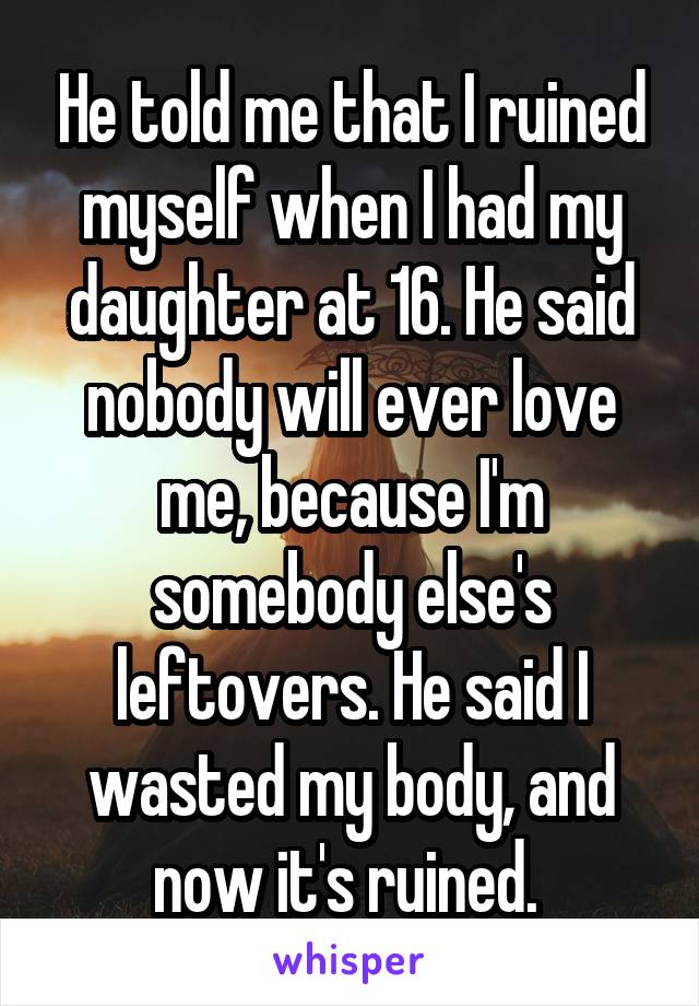 He told me that I ruined myself when I had my daughter at 16. He said nobody will ever love me, because I'm somebody else's leftovers. He said I wasted my body, and now it's ruined. 