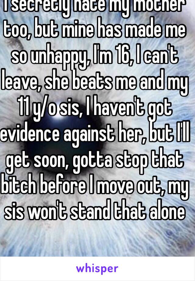 I secretly hate my mother too, but mine has made me so unhappy, I'm 16, I can't leave, she beats me and my 11 y/o sis, I haven't got evidence against her, but I'll get soon, gotta stop that bitch before I move out, my sis won't stand that alone