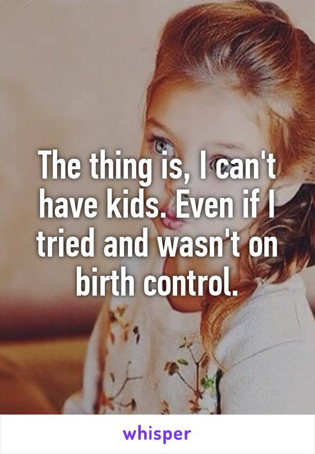 The thing is, I can't have kids. Even if I tried and wasn't on birth control.