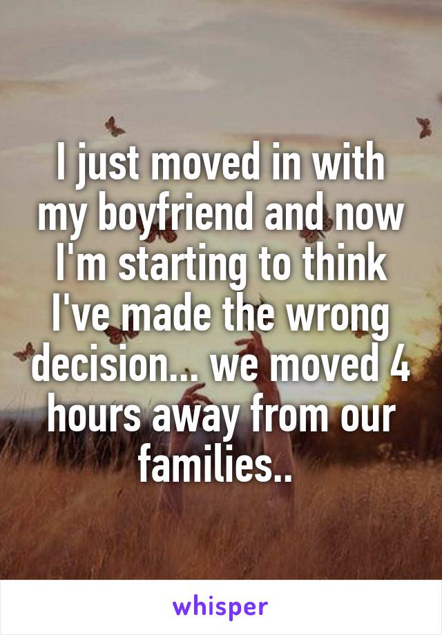 I just moved in with my boyfriend and now I'm starting to think I've made the wrong decision... we moved 4 hours away from our families.. 