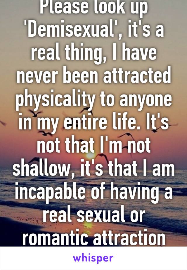Please look up 'Demisexual', it's a real thing, I have never been attracted physicality to anyone in my entire life. It's not that I'm not shallow, it's that I am incapable of having a real sexual or romantic attraction just because of looks.