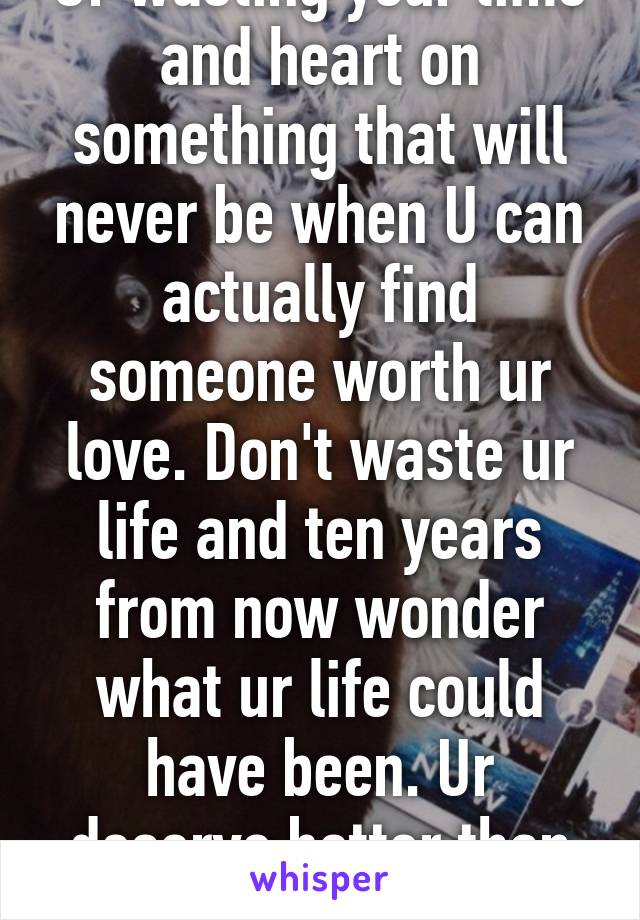 Ur wasting your time and heart on something that will never be when U can actually find someone worth ur love. Don't waste ur life and ten years from now wonder what ur life could have been. Ur deserve better than that 
