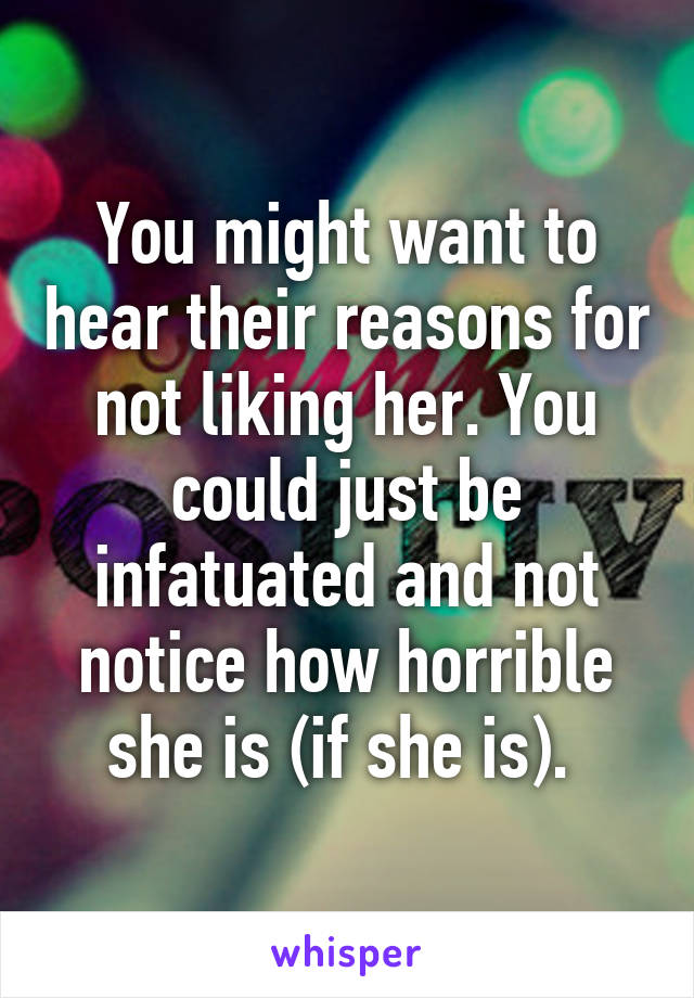 You might want to hear their reasons for not liking her. You could just be infatuated and not notice how horrible she is (if she is). 