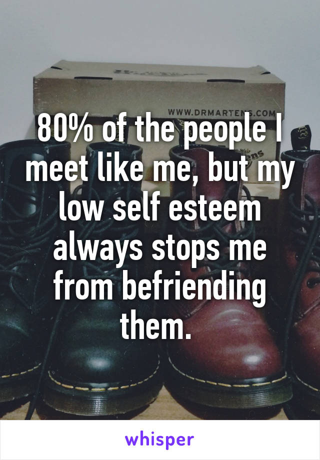 80% of the people I meet like me, but my low self esteem always stops me from befriending them. 