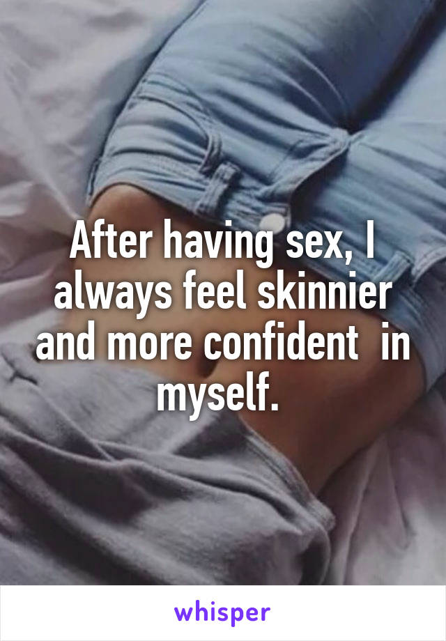 After having sex, I always feel skinnier and more confident  in myself. 