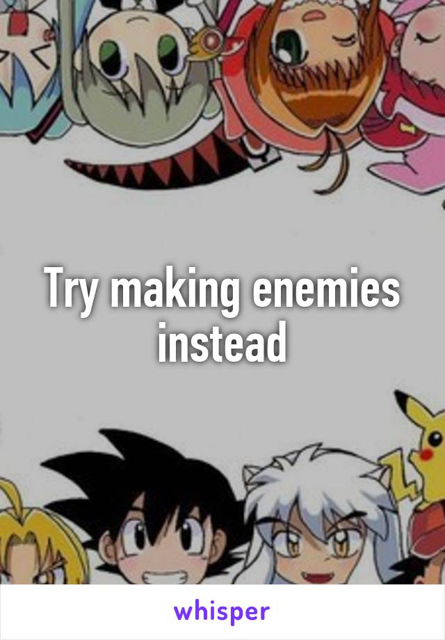 Try making enemies instead
