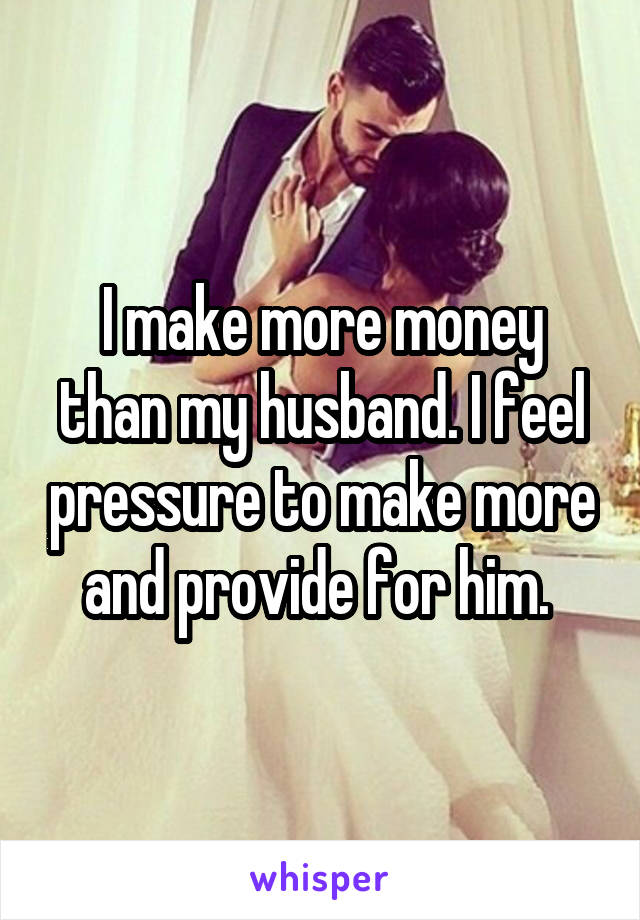 I make more money than my husband. I feel pressure to make more and provide for him. 