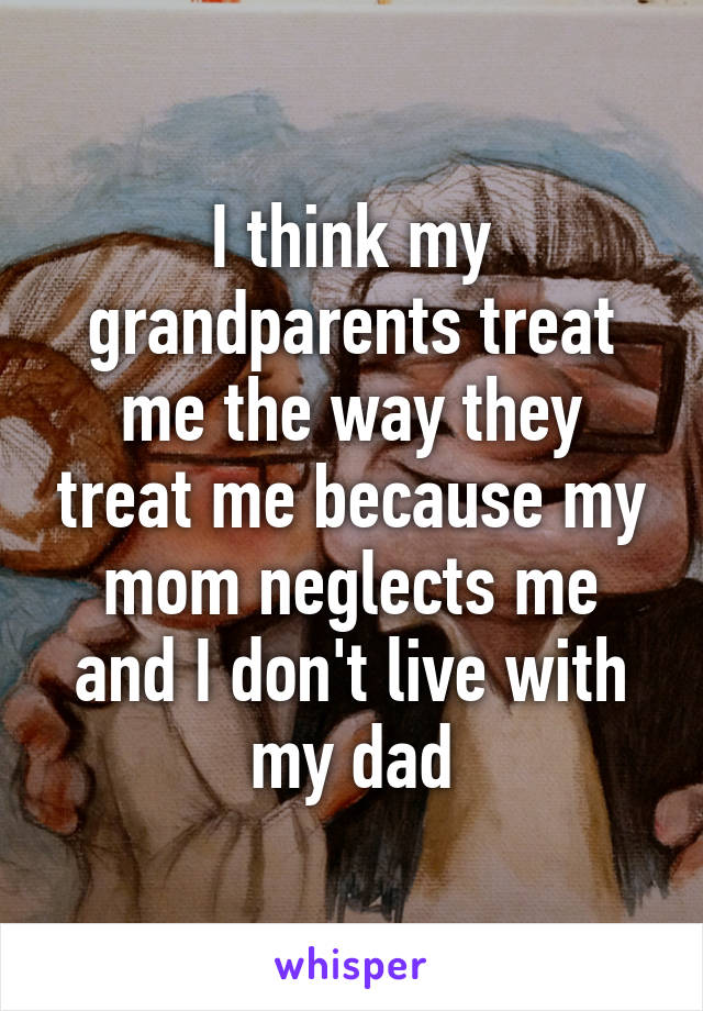 I think my grandparents treat me the way they treat me because my mom neglects me and I don't live with my dad