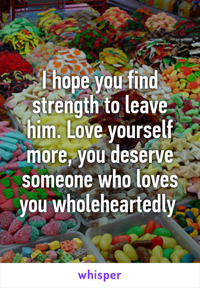 I hope you find strength to leave him. Love yourself more, you deserve someone who loves you wholeheartedly 