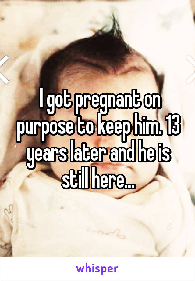  I got pregnant on purpose to keep him. 13 years later and he is still here...