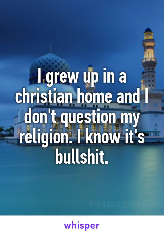 I grew up in a christian home and I don't question my religion. I know it's bullshit.