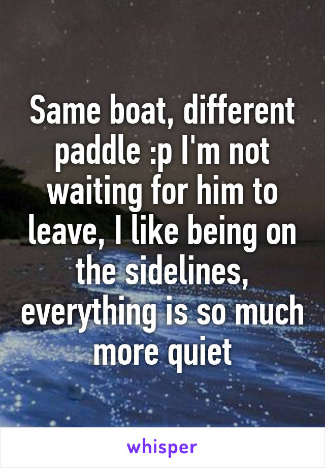 Same boat, different paddle :p I'm not waiting for him to leave, I like being on the sidelines, everything is so much more quiet