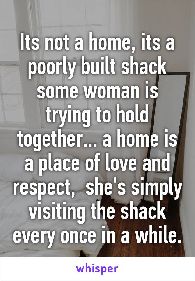 Its not a home, its a poorly built shack some woman is trying to hold together... a home is a place of love and respect,  she's simply visiting the shack every once in a while.