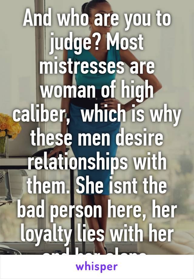And who are you to judge? Most mistresses are woman of high caliber,  which is why these men desire relationships with them. She isnt the bad person here, her loyalty lies with her and her alone.