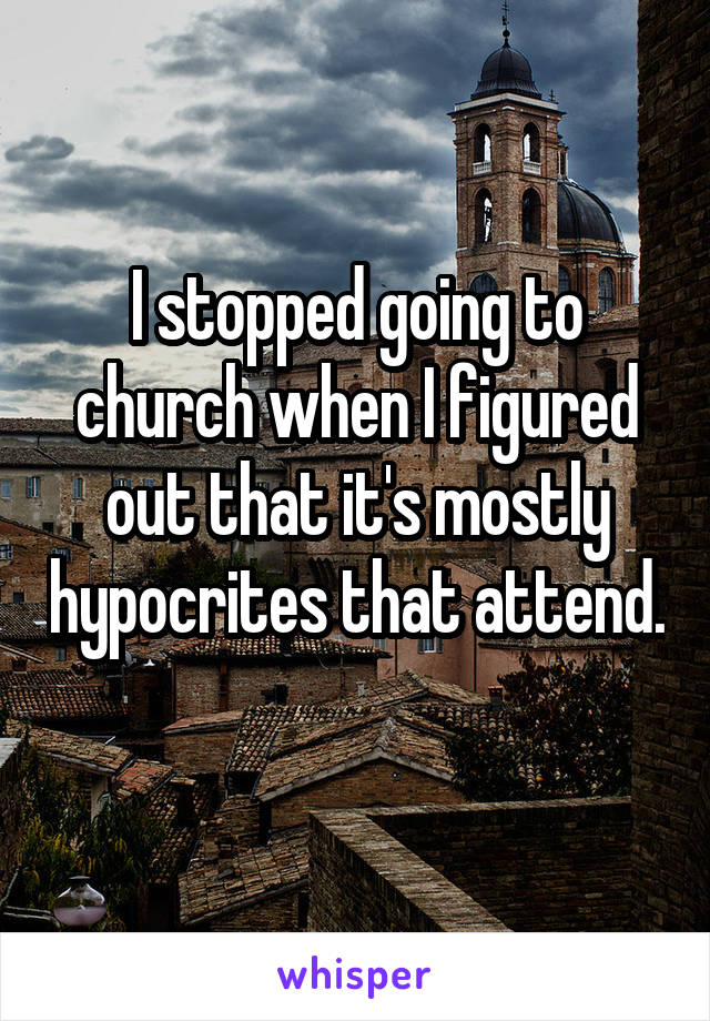 I stopped going to church when I figured out that it's mostly hypocrites that attend. 