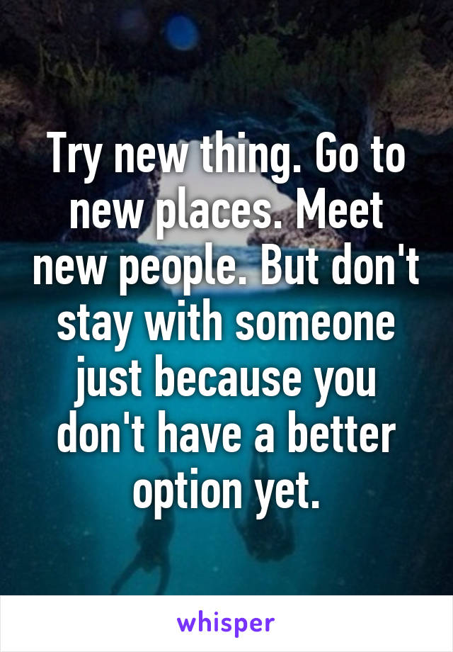 Try new thing. Go to new places. Meet new people. But don't stay with someone just because you don't have a better option yet.