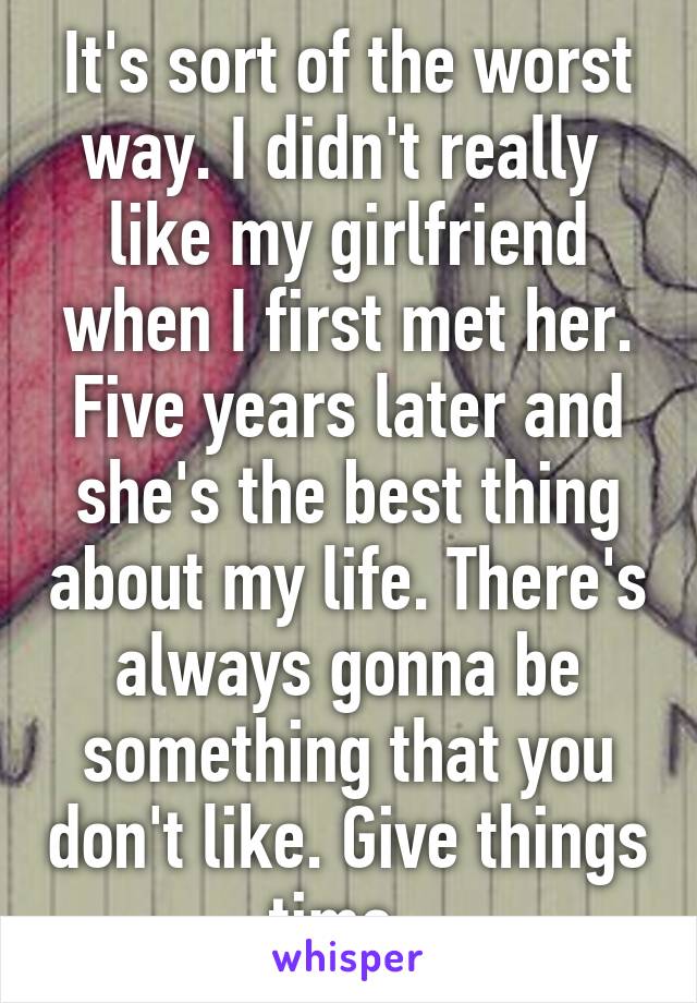 It's sort of the worst way. I didn't really  like my girlfriend when I first met her. Five years later and she's the best thing about my life. There's always gonna be something that you don't like. Give things time. 