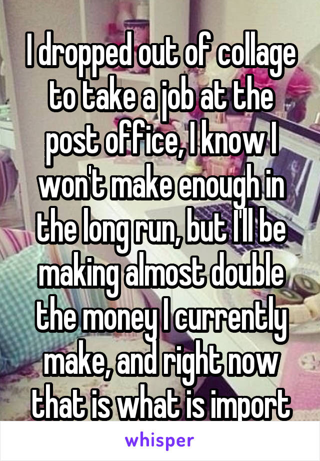 I dropped out of collage to take a job at the post office, I know I won't make enough in the long run, but I'll be making almost double the money I currently make, and right now that is what is import