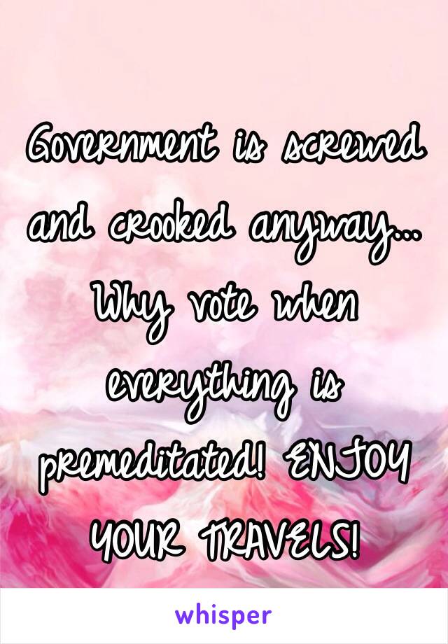 Government is screwed and crooked anyway... Why vote when everything is premeditated! ENJOY YOUR TRAVELS! 