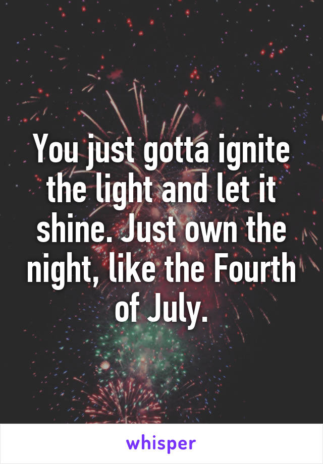 You just gotta ignite the light and let it shine. Just own the night, like the Fourth of July.