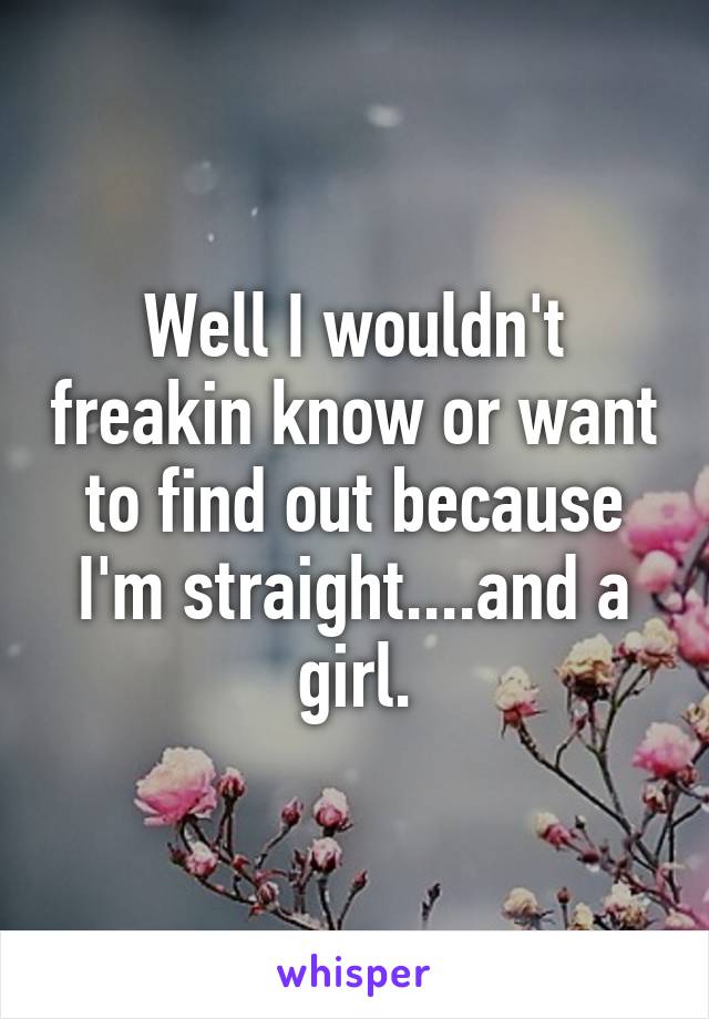 Well I wouldn't freakin know or want to find out because I'm straight....and a girl.