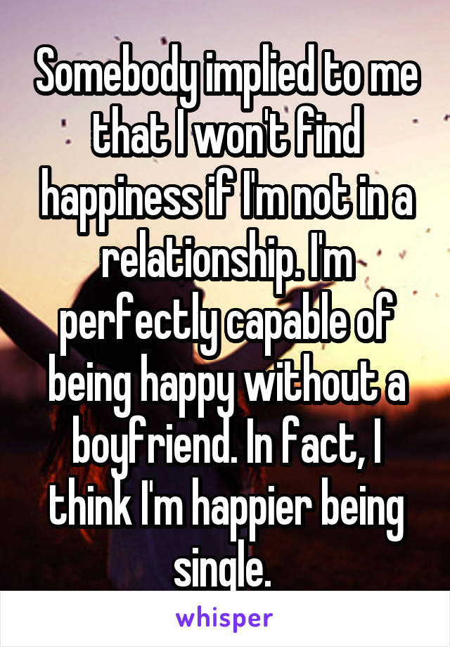 Somebody implied to me that I won't find happiness if I'm not in a relationship. I'm perfectly capable of being happy without a boyfriend. In fact, I think I'm happier being single. 