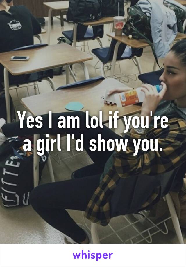 Yes I am lol if you're a girl I'd show you.