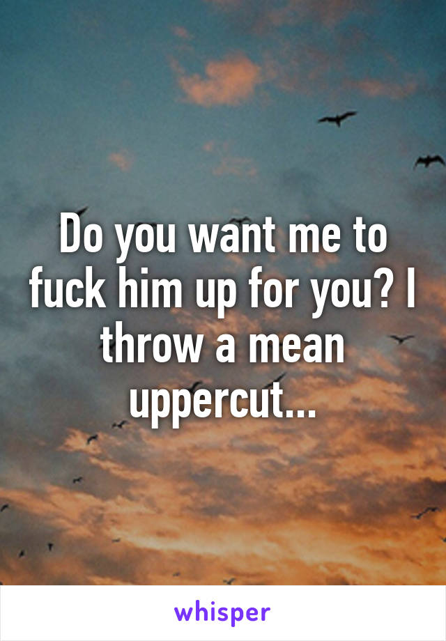 Do you want me to fuck him up for you? I throw a mean uppercut...