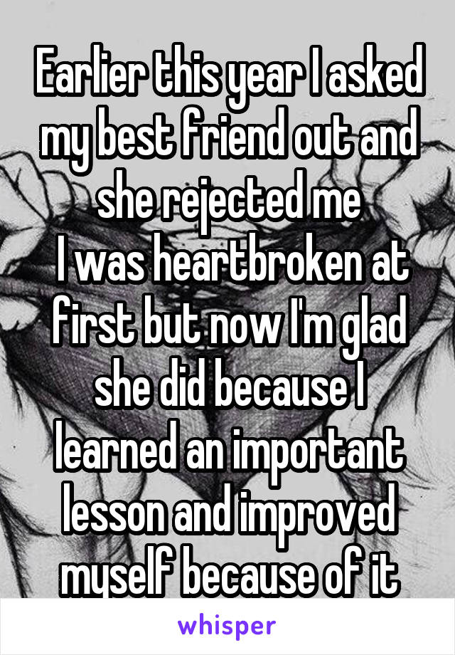 Earlier this year I asked my best friend out and she rejected me
 I was heartbroken at first but now I'm glad she did because I learned an important lesson and improved myself because of it