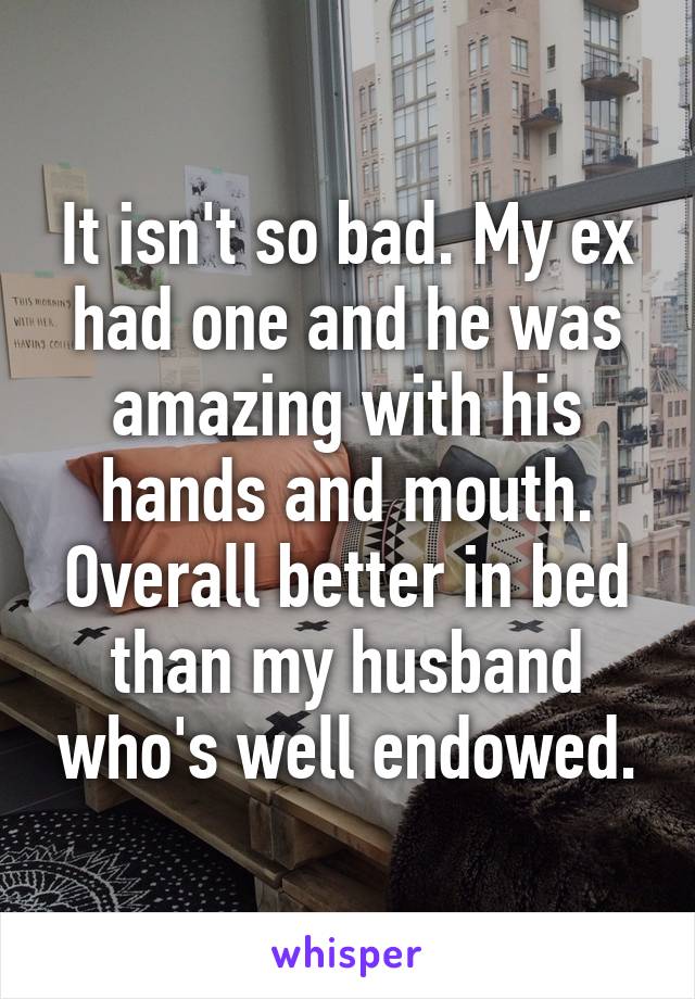 It isn't so bad. My ex had one and he was amazing with his hands and mouth. Overall better in bed than my husband who's well endowed.