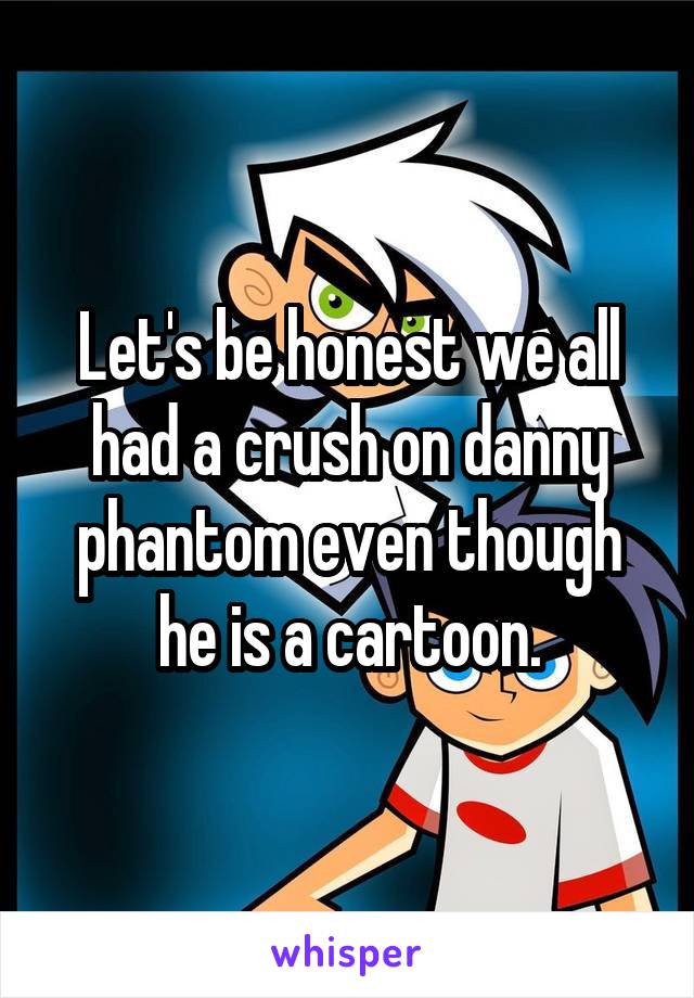 Let's be honest we all had a crush on danny phantom even though he is a cartoon.