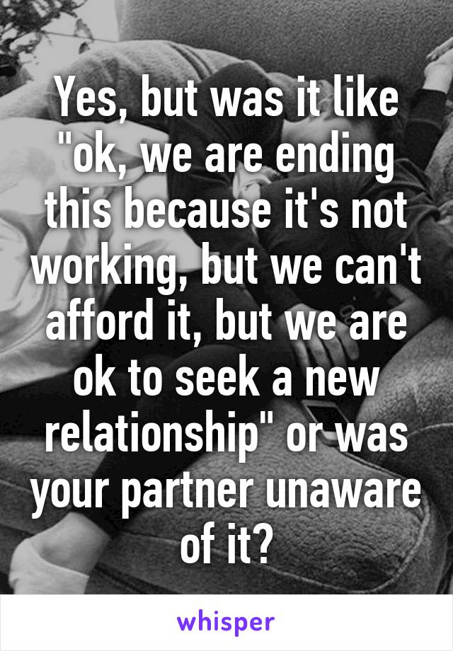 Yes, but was it like "ok, we are ending this because it's not working, but we can't afford it, but we are ok to seek a new relationship" or was your partner unaware of it?