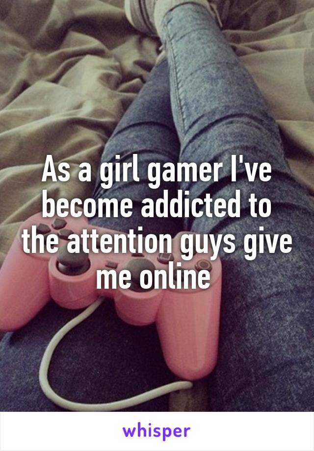 As a girl gamer I've become addicted to the attention guys give me online 