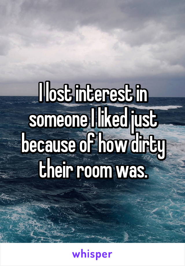 I lost interest in someone I liked just because of how dirty their room was.
