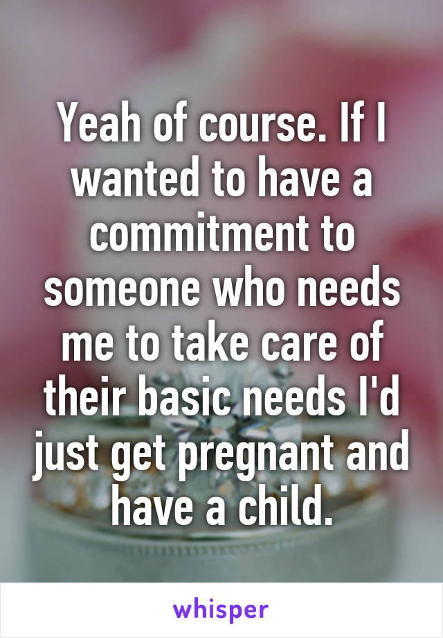 Yeah of course. If I wanted to have a commitment to someone who needs me to take care of their basic needs I'd just get pregnant and have a child.