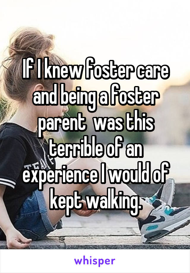 If I knew foster care and being a foster parent  was this terrible of an experience I would of kept walking.