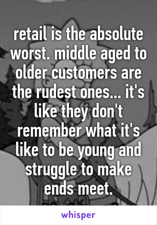 retail is the absolute worst. middle aged to older customers are the rudest ones... it's like they don't remember what it's like to be young and struggle to make ends meet.