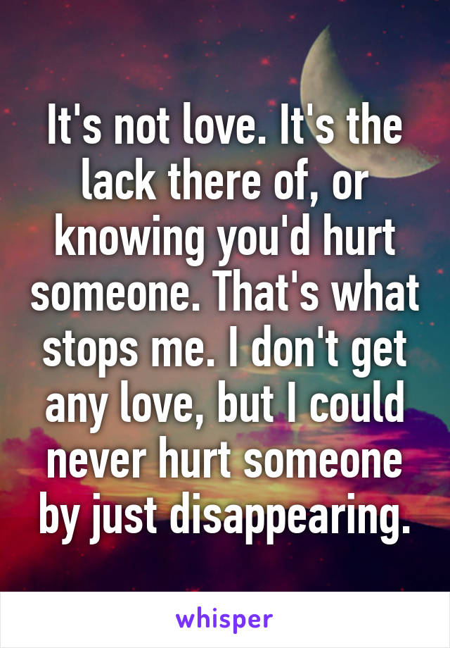 It's not love. It's the lack there of, or knowing you'd hurt someone. That's what stops me. I don't get any love, but I could never hurt someone by just disappearing.