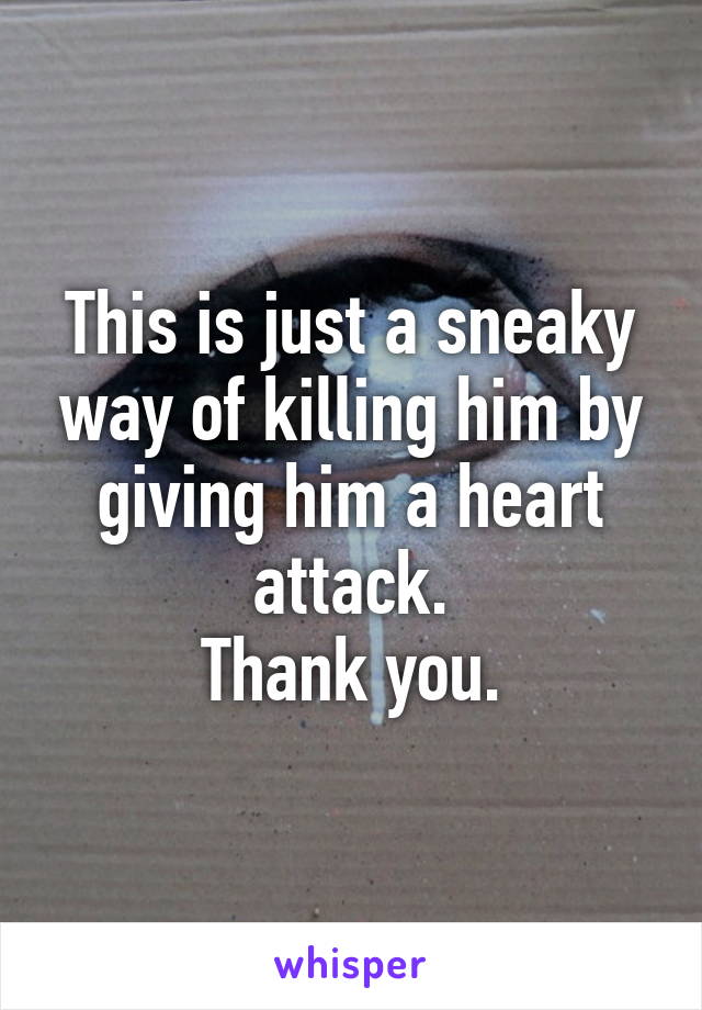This is just a sneaky way of killing him by giving him a heart attack.
Thank you.