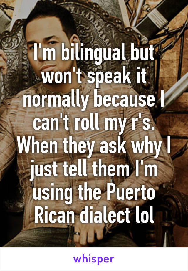 I'm bilingual but won't speak it normally because I can't roll my r's. When they ask why I just tell them I'm using the Puerto Rican dialect lol