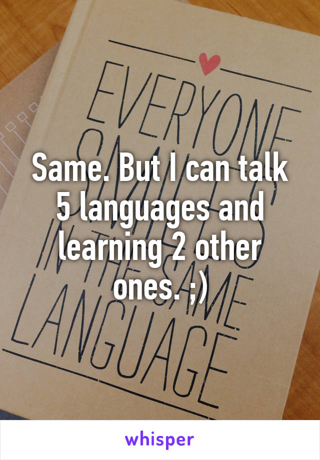 Same. But I can talk 5 languages and learning 2 other ones. ;)