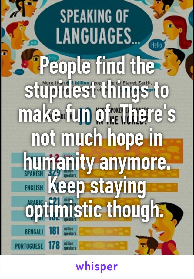 People find the stupidest things to make fun of. There's not much hope in humanity anymore. Keep staying optimistic though. 