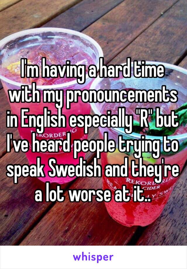 I'm having a hard time 
with my pronouncements in English especially "R" but 
I've heard people trying to speak Swedish and they're a lot worse at it..