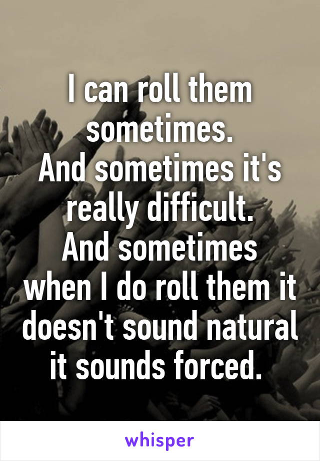 I can roll them sometimes.
And sometimes it's really difficult.
And sometimes when I do roll them it doesn't sound natural it sounds forced. 