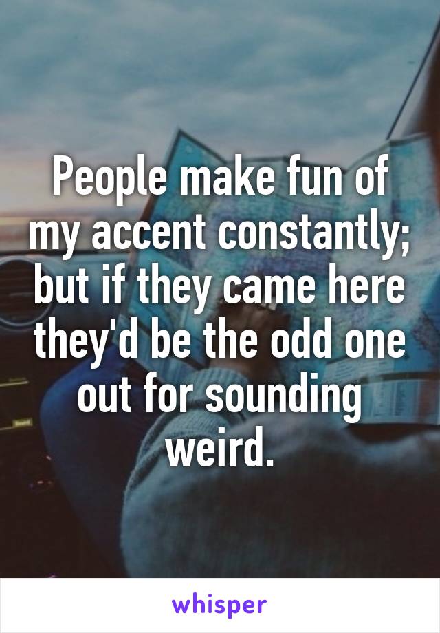 People make fun of my accent constantly; but if they came here they'd be the odd one out for sounding weird.