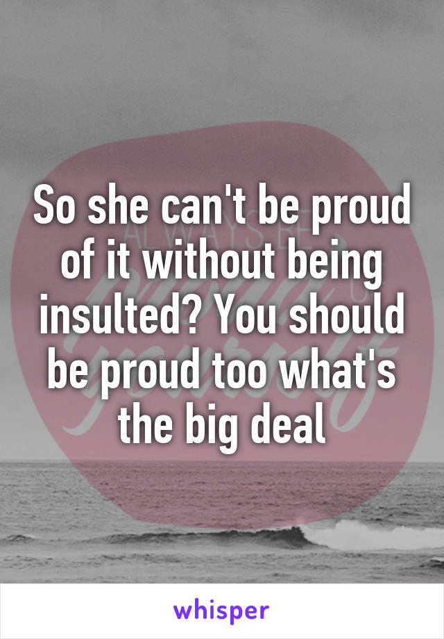 So she can't be proud of it without being insulted? You should be proud too what's the big deal