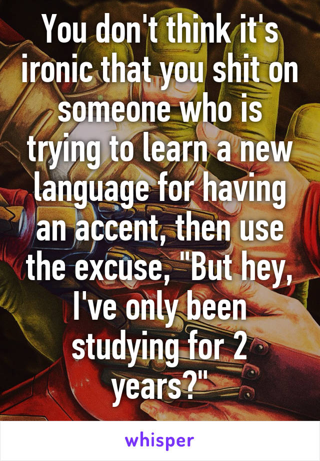 You don't think it's ironic that you shit on someone who is trying to learn a new language for having an accent, then use the excuse, "But hey, I've only been studying for 2 years?"
