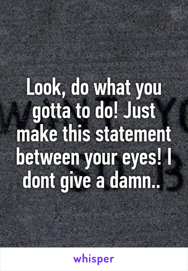 Look, do what you gotta to do! Just make this statement between your eyes! I dont give a damn.. 