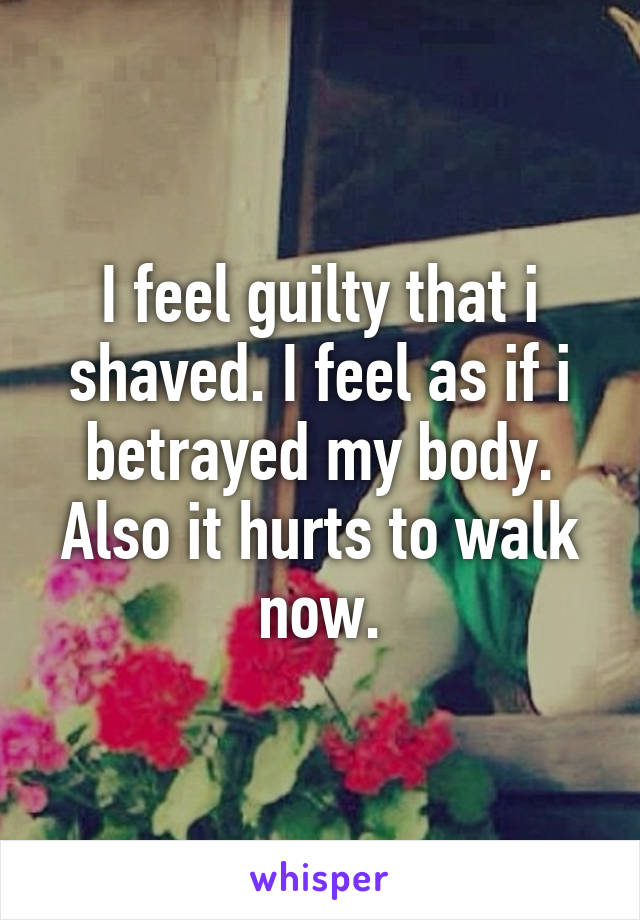 I feel guilty that i shaved. I feel as if i betrayed my body. Also it hurts to walk now.